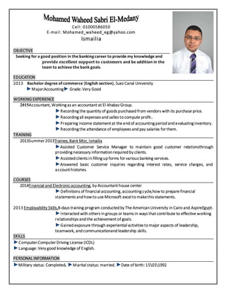 Cell: 01000586050
E-mail: Mohamed_waheed_eg@yahoo.com
Ismailia
OBJECTIVE
Seeking for a good position in the banking career to provide my knowledge and
provide excellent support to customers and be addition in the
team to achieve the bank goals.
EDUCATION
2013 Bachelor degree of commerce (English section), Suez Canal University
►Major:Accounting► Grade: Very Good
WORKING EXPERIENCE
2015Accountant, Working as an accountant at El-khabaz Group.
►Recording the quantity of goods purchased from vendors with its purchase price.
►Recording all expenses and salles to compute profit.
►Preparing income statement at the end of accounting period and evaluating inventory.
►Recording the attendance of employees and pay salaries for them.
TRAINING
2013Summer 2013Trainee, Bank Misr, Ismailia
►Assisted Customer Service Manager to maintain good customer relationsthrough
providing necessary information required by clients.
►Assisted clients in filling up forms for various banking services.
►Answered basic customer inquiries regarding interest rates, service charges, and
account histories.
COURSES
2014financial and Electronicaccounting, by Accountant house center
►Definitions of financial accounting,accounting cycle,how to prepare financial
statements and how to use Microsoft excel to makethis statements.
2013 Employability Skills,8-days training program conducted by The American University in Cairo and AspireEgypt.
►Interacted with others in groups or teams in ways that contribute to effective working
relationships and the achievement of goals.
►Gained exposure through experiential activities to major aspects of leadership,
teamwork, and communicationand leadership skills.
SKILLS
►Computer:Computer Driving License (ICDL)
►Language: Very good knowledge of English.
PERSONAL INFORMATION
►Military status: Completed. ►Marital status: married. ►Date of birth: 15011992
 