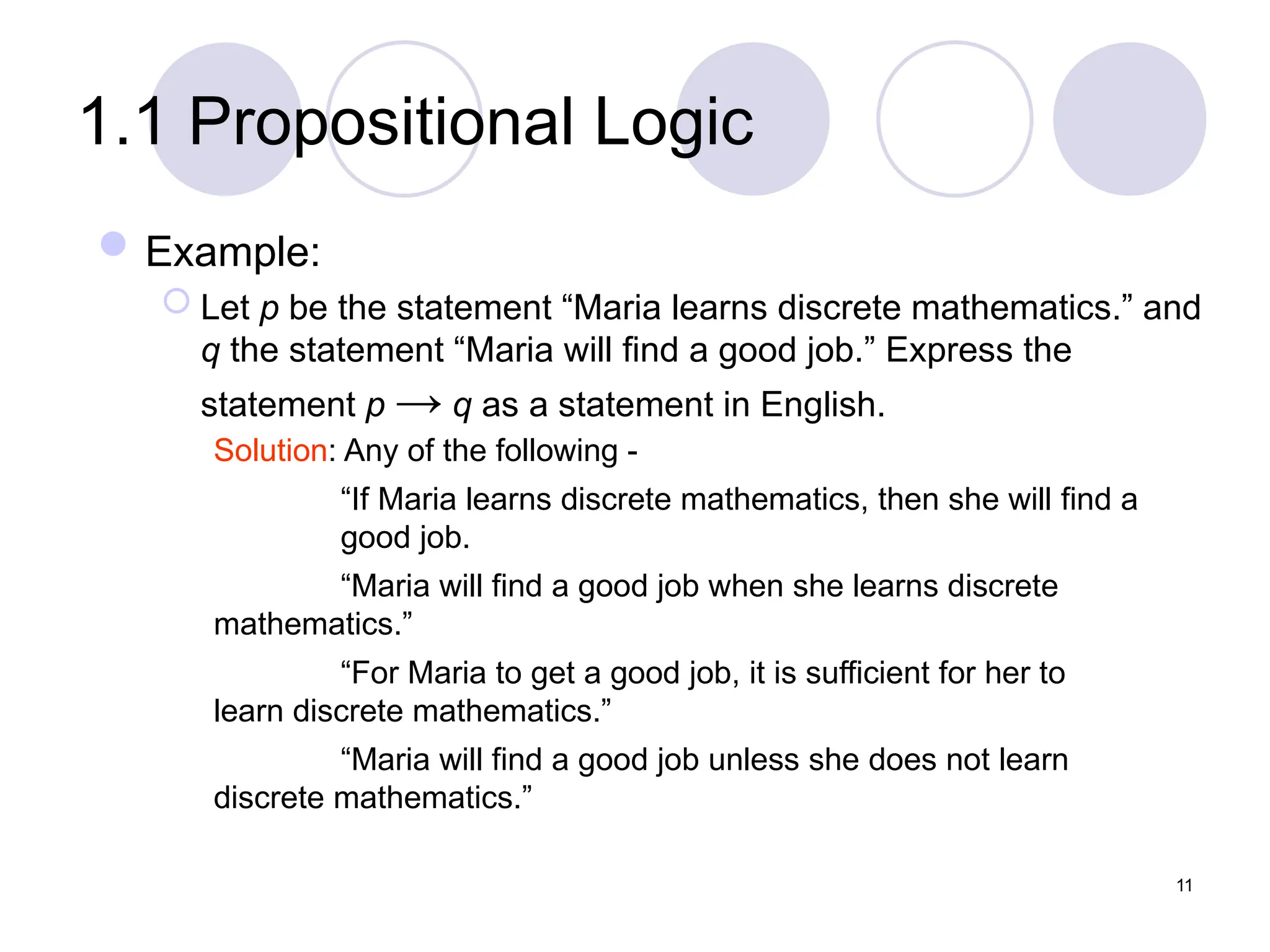 1.1 Propositional Logic
Example:
 Let p be the statement “Maria learns discrete mathematics.” and
q the statement “Maria will find a good job.” Express the
statement p → q as a statement in English.
Solution: Any of the following -
“If Maria learns discrete mathematics, then she will find a
good job.
“Maria will find a good job when she learns discrete
mathematics.”
“For Maria to get a good job, it is sufficient for her to
learn discrete mathematics.”
“Maria will find a good job unless she does not learn
discrete mathematics.”
11
 