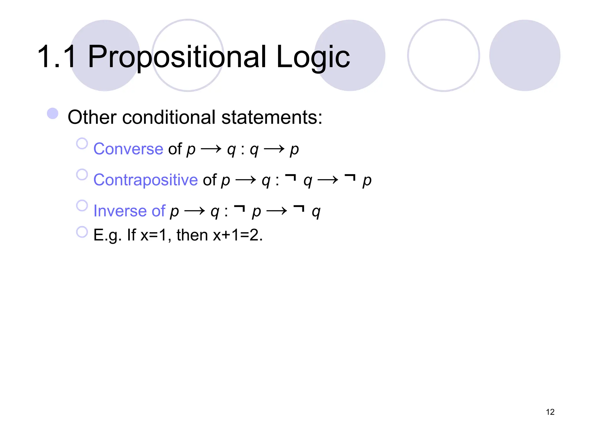 1.1 Propositional Logic
Other conditional statements:
 Converse of p → q : q → p
 Contrapositive of p → q : ¬ q → ¬ p
 Inverse of p → q : ¬ p → ¬ q
 E.g. If x=1, then x+1=2.
12
 
