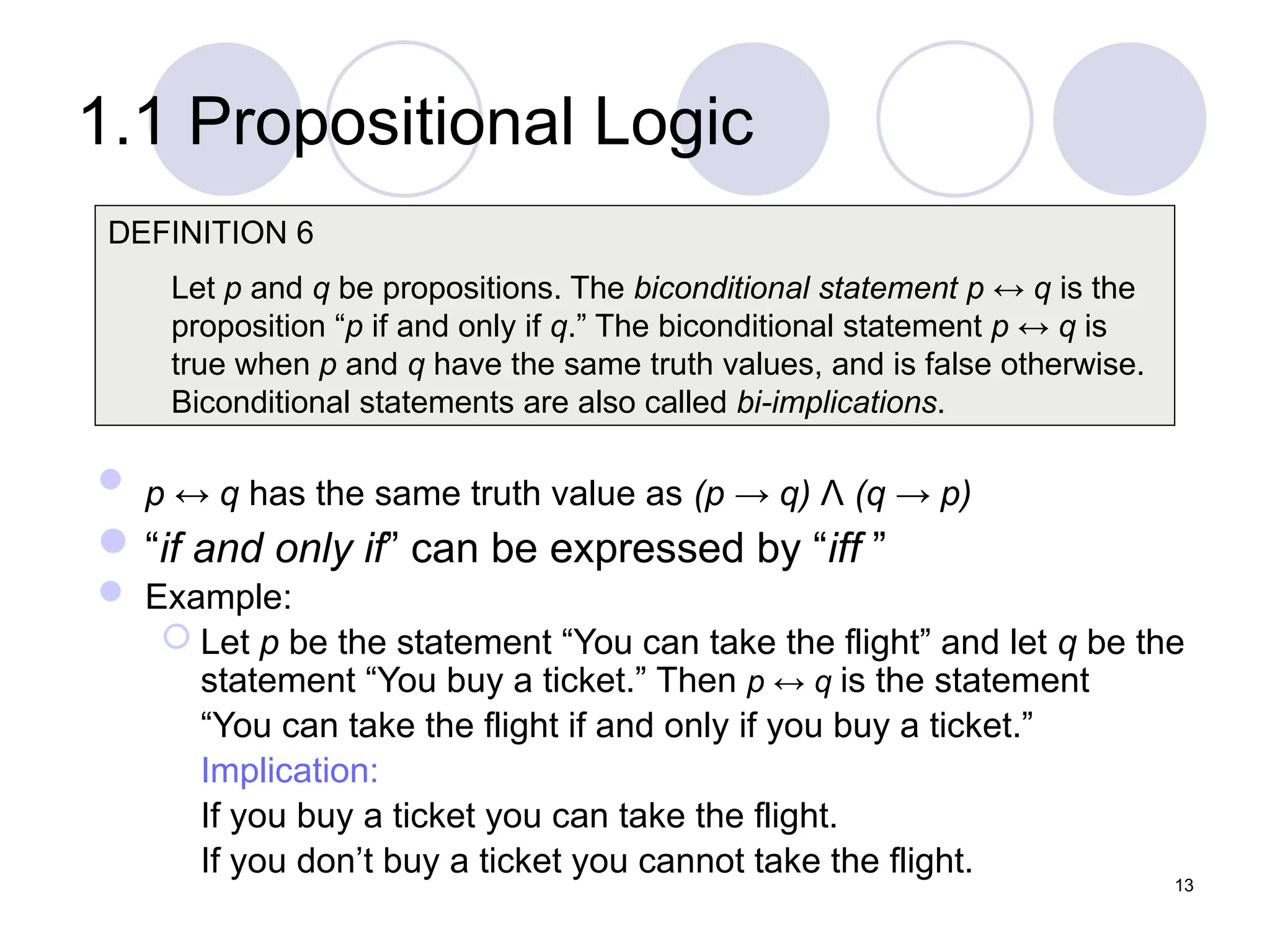 1.1 Propositional Logic
 p ↔ q has the same truth value as (p → q) Λ (q → p)
“if and only if” can be expressed by “iff ”
 Example:
 Let p be the statement “You can take the flight” and let q be the
statement “You buy a ticket.” Then p ↔ q is the statement
“You can take the flight if and only if you buy a ticket.”
Implication:
If you buy a ticket you can take the flight.
If you don’t buy a ticket you cannot take the flight.
DEFINITION 6
Let p and q be propositions. The biconditional statement p ↔ q is the
proposition “p if and only if q.” The biconditional statement p ↔ q is
true when p and q have the same truth values, and is false otherwise.
Biconditional statements are also called bi-implications.
13
 
