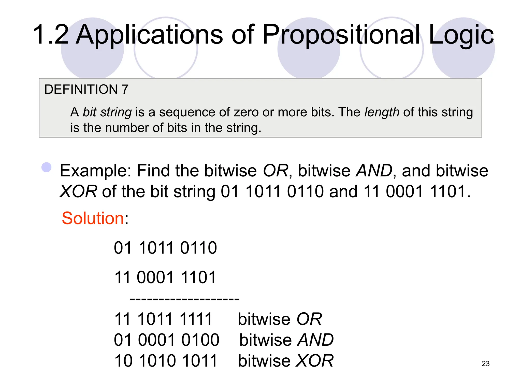 Example: Find the bitwise OR, bitwise AND, and bitwise
XOR of the bit string 01 1011 0110 and 11 0001 1101.
DEFINITION 7
A bit string is a sequence of zero or more bits. The length of this string
is the number of bits in the string.
Solution:
01 1011 0110
11 0001 1101
-------------------
11 1011 1111 bitwise OR
01 0001 0100 bitwise AND
10 1010 1011 bitwise XOR 23
1.2 Applications of Propositional Logic
 