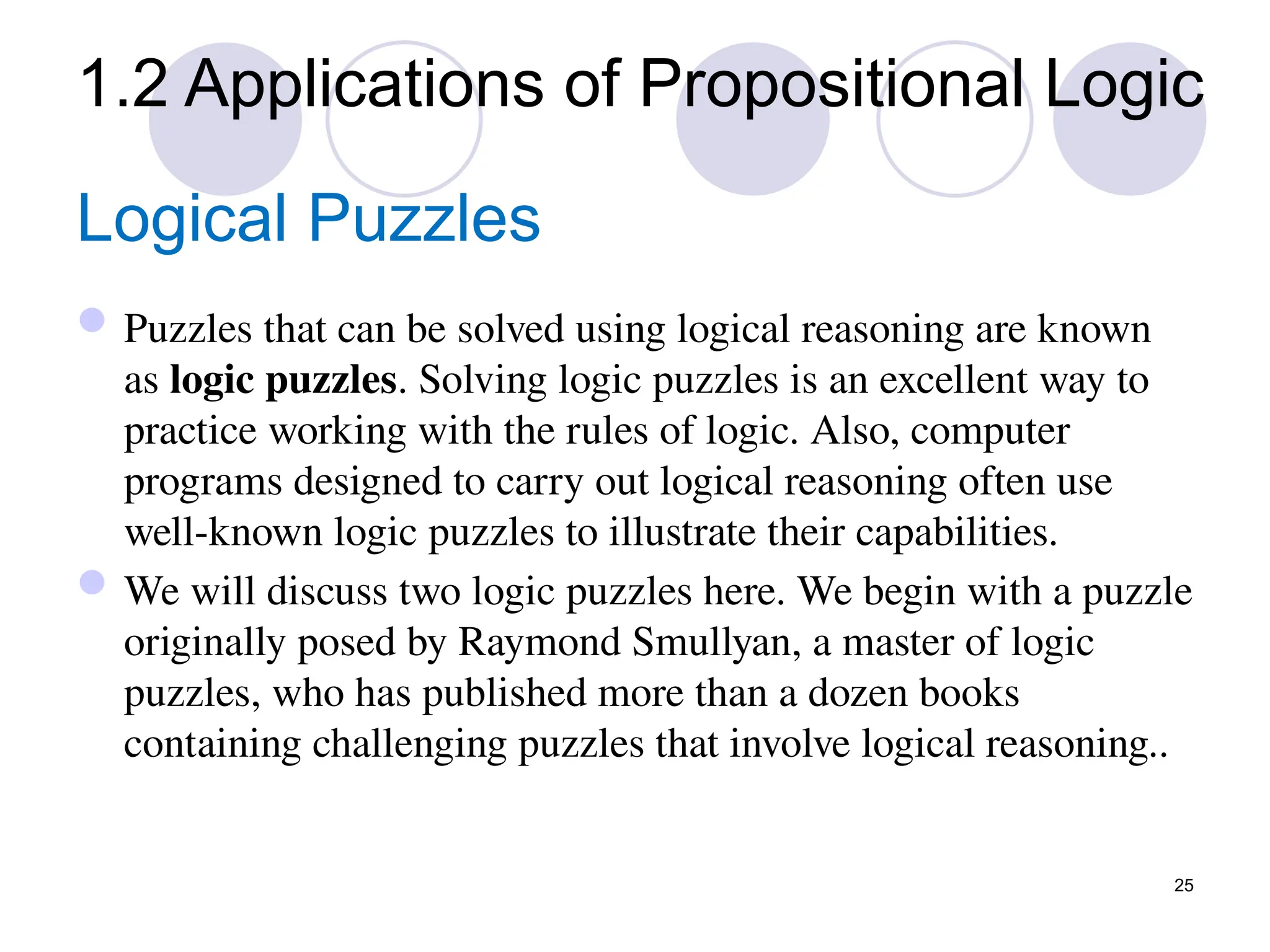 25
Logical Puzzles
Puzzles that can be solved using logical reasoning are known
as logic puzzles. Solving logic puzzles is an excellent way to
practice working with the rules of logic. Also, computer
programs designed to carry out logical reasoning often use
well-known logic puzzles to illustrate their capabilities.
We will discuss two logic puzzles here. We begin with a puzzle
originally posed by Raymond Smullyan, a master of logic
puzzles, who has published more than a dozen books
containing challenging puzzles that involve logical reasoning..
1.2 Applications of Propositional Logic
 