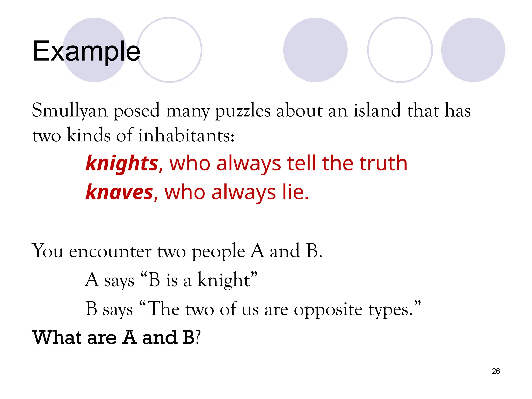 26
Example
Smullyan posed many puzzles about an island that has
two kinds of inhabitants:
knights, who always tell the truth
knaves, who always lie.
You encounter two people A and B.
A says “B is a knight”
B says “The two of us are opposite types.”
What are A and B?
 