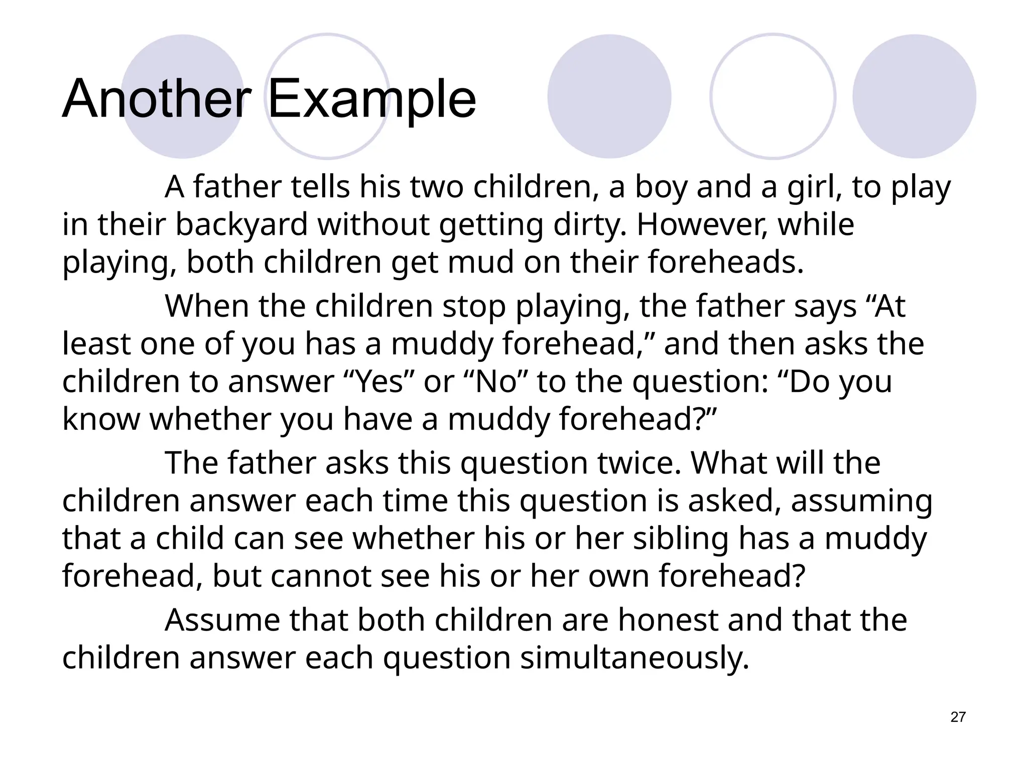 27
Another Example
A father tells his two children, a boy and a girl, to play
in their backyard without getting dirty. However, while
playing, both children get mud on their foreheads.
When the children stop playing, the father says “At
least one of you has a muddy forehead,” and then asks the
children to answer “Yes” or “No” to the question: “Do you
know whether you have a muddy forehead?”
The father asks this question twice. What will the
children answer each time this question is asked, assuming
that a child can see whether his or her sibling has a muddy
forehead, but cannot see his or her own forehead?
Assume that both children are honest and that the
children answer each question simultaneously.
 