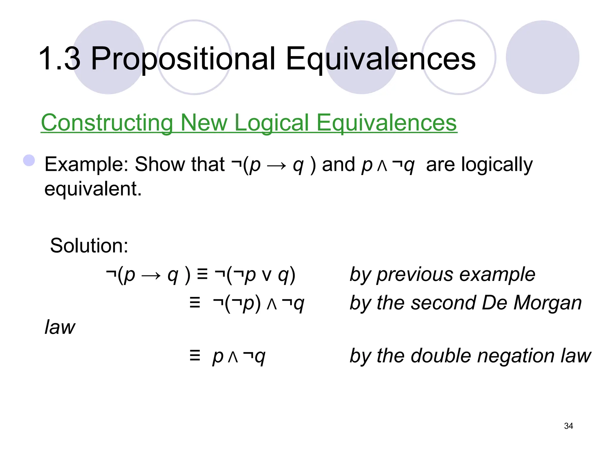 1.3 Propositional Equivalences
Constructing New Logical Equivalences
Example: Show that ¬(p → q ) and p Λ ¬q are logically
equivalent.
Solution:
¬(p → q ) ≡ ¬(¬p ν q) by previous example
≡ ¬(¬p) Λ ¬q by the second De Morgan
law
≡ p Λ ¬q by the double negation law
34
 