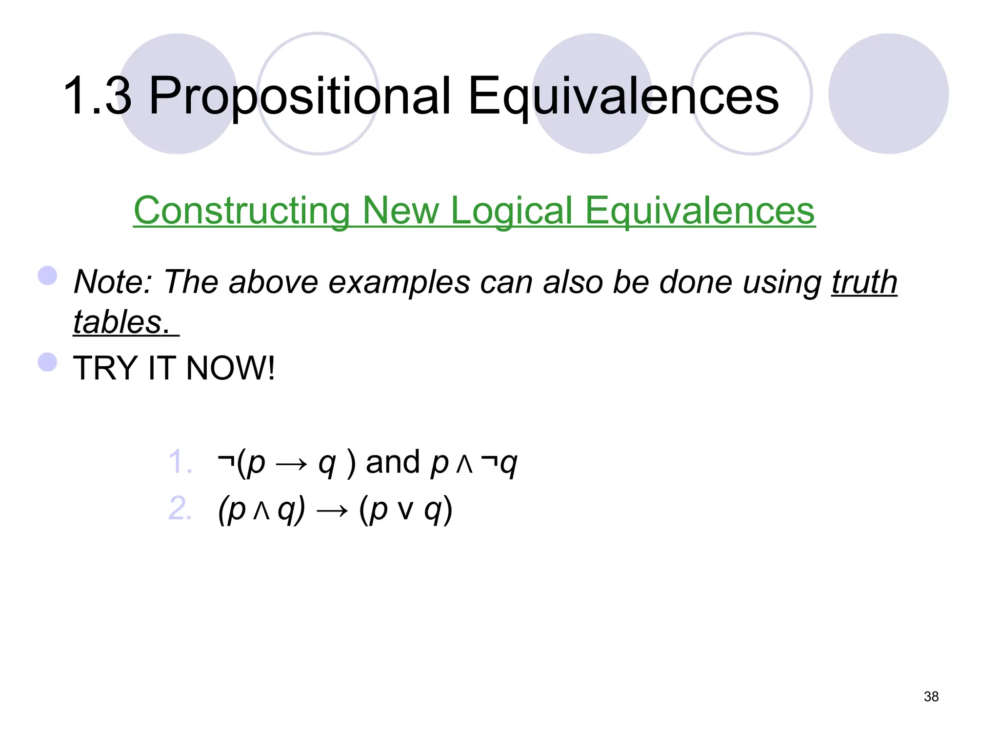 1.3 Propositional Equivalences
Constructing New Logical Equivalences
Note: The above examples can also be done using truth
tables.
TRY IT NOW!
1. ¬(p → q ) and p Λ ¬q
2. (p Λ q) → (p ν q)
38
 