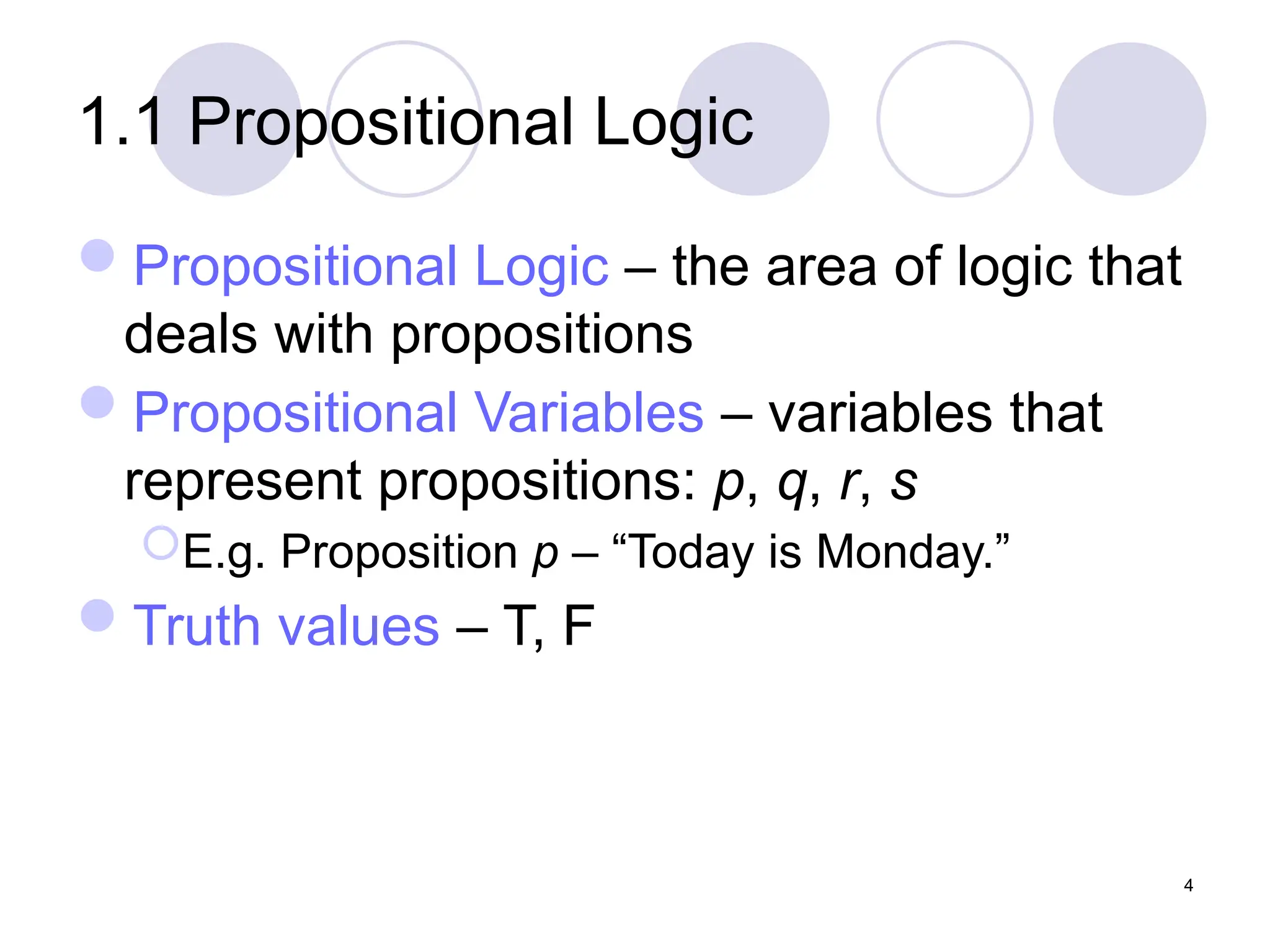 1.1 Propositional Logic
Propositional Logic – the area of logic that
deals with propositions
Propositional Variables – variables that
represent propositions: p, q, r, s
E.g. Proposition p – “Today is Monday.”
Truth values – T, F
4
 