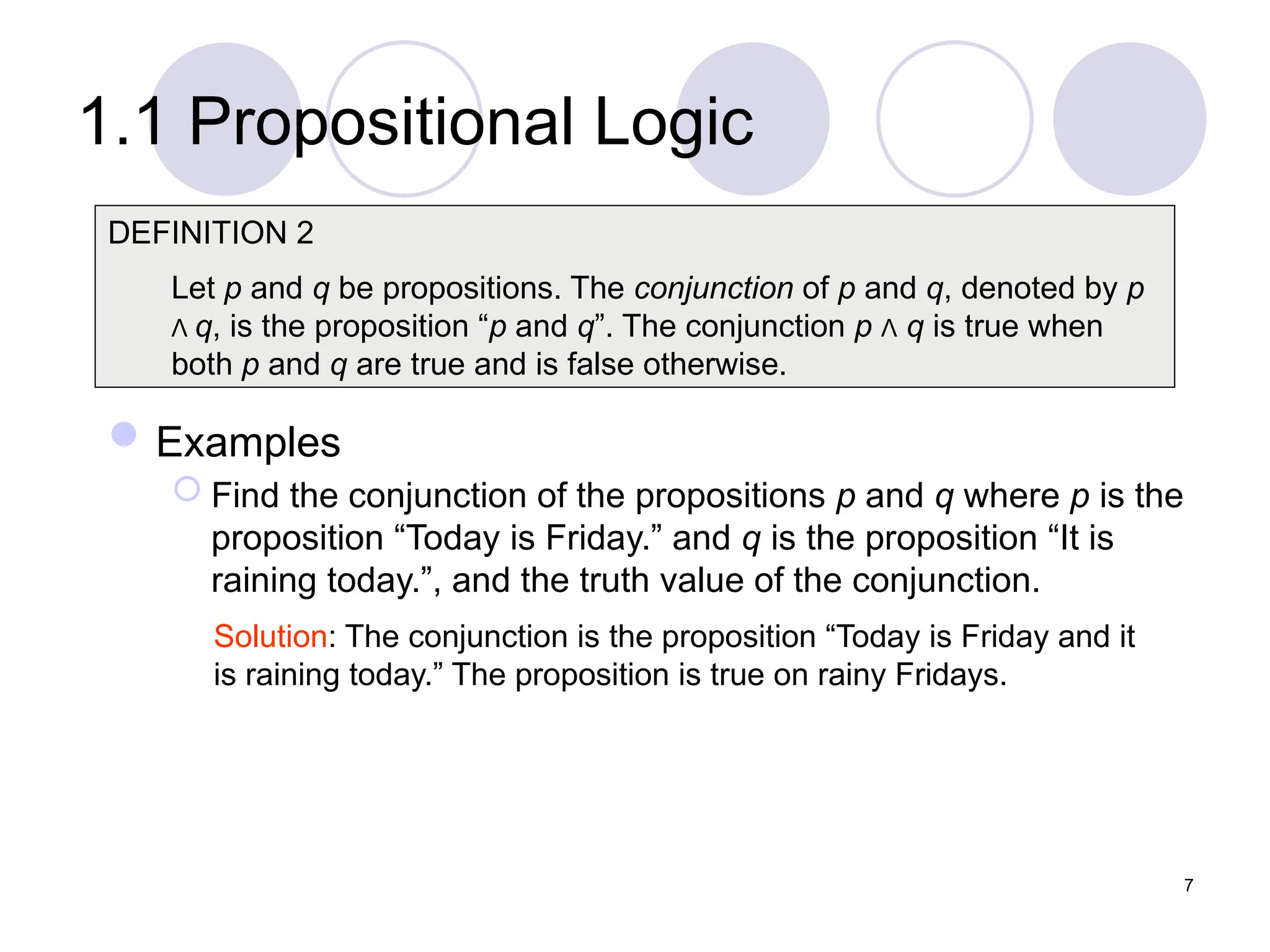 1.1 Propositional Logic
Examples
 Find the conjunction of the propositions p and q where p is the
proposition “Today is Friday.” and q is the proposition “It is
raining today.”, and the truth value of the conjunction.
DEFINITION 2
Let p and q be propositions. The conjunction of p and q, denoted by p
Λ q, is the proposition “p and q”. The conjunction p Λ q is true when
both p and q are true and is false otherwise.
Solution: The conjunction is the proposition “Today is Friday and it
is raining today.” The proposition is true on rainy Fridays.
7
 