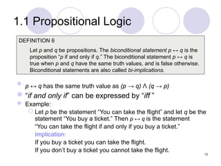 1.1 Propositional Logic
 p ↔ q has the same truth value as (p → q) Λ (q → p)
“if and only if” can be expressed by “iff ”
 Example:
 Let p be the statement “You can take the flight” and let q be the
statement “You buy a ticket.” Then p ↔ q is the statement
“You can take the flight if and only if you buy a ticket.”
Implication:
If you buy a ticket you can take the flight.
If you don’t buy a ticket you cannot take the flight.
DEFINITION 6
Let p and q be propositions. The biconditional statement p ↔ q is the
proposition “p if and only if q.” The biconditional statement p ↔ q is
true when p and q have the same truth values, and is false otherwise.
Biconditional statements are also called bi-implications.
13
 