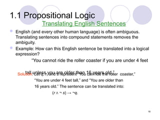 1.1 Propositional Logic
 English (and every other human language) is often ambiguous.
Translating sentences into compound statements removes the
ambiguity.
 Example: How can this English sentence be translated into a logical
expression?
“You cannot ride the roller coaster if you are under 4 feet
tall unless you are older than 16 years old.”
Translating English Sentences
Solution: Let q, r, and s represent “You can ride the roller coaster,”
“You are under 4 feet tall,” and “You are older than
16 years old.” The sentence can be translated into:
(r Λ ¬ s) → ¬q.
18
 