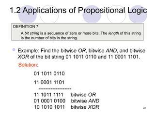 Example: Find the bitwise OR, bitwise AND, and bitwise
XOR of the bit string 01 1011 0110 and 11 0001 1101.
DEFINITION 7
A bit string is a sequence of zero or more bits. The length of this string
is the number of bits in the string.
Solution:
01 1011 0110
11 0001 1101
-------------------
11 1011 1111 bitwise OR
01 0001 0100 bitwise AND
10 1010 1011 bitwise XOR 23
1.2 Applications of Propositional Logic
 