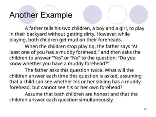 27
Another Example
A father tells his two children, a boy and a girl, to play
in their backyard without getting dirty. However, while
playing, both children get mud on their foreheads.
When the children stop playing, the father says “At
least one of you has a muddy forehead,” and then asks the
children to answer “Yes” or “No” to the question: “Do you
know whether you have a muddy forehead?”
The father asks this question twice. What will the
children answer each time this question is asked, assuming
that a child can see whether his or her sibling has a muddy
forehead, but cannot see his or her own forehead?
Assume that both children are honest and that the
children answer each question simultaneously.
 