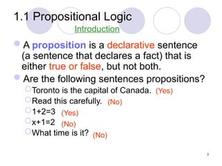 1.1 Propositional Logic
A proposition is a declarative sentence
(a sentence that declares a fact) that is
either true or false, but not both.
Are the following sentences propositions?
Toronto is the capital of Canada.
Read this carefully.
1+2=3
x+1=2
What time is it?
(No)
(No)
(No)
(Yes)
(Yes)
Introduction
3
 