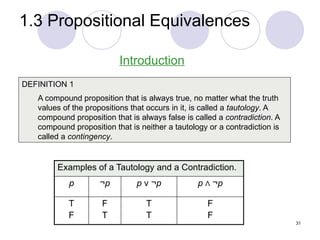 1.3 Propositional Equivalences
DEFINITION 1
A compound proposition that is always true, no matter what the truth
values of the propositions that occurs in it, is called a tautology. A
compound proposition that is always false is called a contradiction. A
compound proposition that is neither a tautology or a contradiction is
called a contingency.
Introduction
Examples of a Tautology and a Contradiction.
p ¬p p ν ¬p p Λ ¬p
T
F
F
T
T
T
F
F
31
 