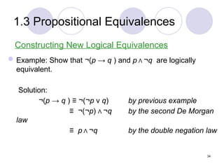1.3 Propositional Equivalences
Constructing New Logical Equivalences
Example: Show that ¬(p → q ) and p Λ ¬q are logically
equivalent.
Solution:
¬(p → q ) ≡ ¬(¬p ν q) by previous example
≡ ¬(¬p) Λ ¬q by the second De Morgan
law
≡ p Λ ¬q by the double negation law
34
 