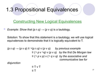 1.3 Propositional Equivalences
Constructing New Logical Equivalences
 Example: Show that (p Λ q) → (p ν q) is a tautology.
Solution: To show that this statement is a tautology, we will use logical
equivalences to demonstrate that it is logically equivalent to T.
(p Λ q) → (p ν q) ≡ ¬(p Λ q) ν (p ν q) by previous example
≡ (¬ p ν ¬q) ν (p ν q) by the first De Morgan law
≡ (¬ p ν p) ν (¬ q ν q) by the associative and
communicative law for
disjunction
≡ T ν T
≡ T 37
 