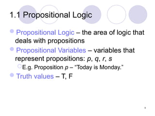 1.1 Propositional Logic
Propositional Logic – the area of logic that
deals with propositions
Propositional Variables – variables that
represent propositions: p, q, r, s
E.g. Proposition p – “Today is Monday.”
Truth values – T, F
4
 