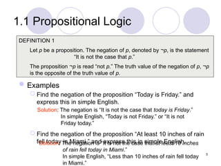 1.1 Propositional Logic
Examples
 Find the negation of the proposition “Today is Friday.” and
express this in simple English.
 Find the negation of the proposition “At least 10 inches of rain
fell today in Miami.” and express this in simple English.
DEFINITION 1
Let p be a proposition. The negation of p, denoted by ¬p, is the statement
“It is not the case that p.”
The proposition ¬p is read “not p.” The truth value of the negation of p, ¬p
is the opposite of the truth value of p.
Solution: The negation is “It is not the case that today is Friday.”
In simple English, “Today is not Friday.” or “It is not
Friday today.”
Solution: The negation is “It is not the case that at least 10 inches
of rain fell today in Miami.”
In simple English, “Less than 10 inches of rain fell today
in Miami.”
5
 