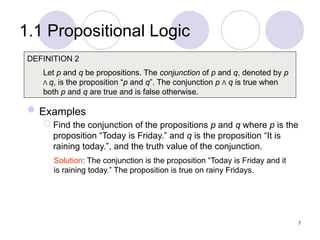1.1 Propositional Logic
Examples
 Find the conjunction of the propositions p and q where p is the
proposition “Today is Friday.” and q is the proposition “It is
raining today.”, and the truth value of the conjunction.
DEFINITION 2
Let p and q be propositions. The conjunction of p and q, denoted by p
Λ q, is the proposition “p and q”. The conjunction p Λ q is true when
both p and q are true and is false otherwise.
Solution: The conjunction is the proposition “Today is Friday and it
is raining today.” The proposition is true on rainy Fridays.
7
 