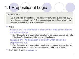 1.1 Propositional Logic
 Note:
inclusive or : The disjunction is true when at least one of the two
propositions is true.
 E.g. “Students who have taken calculus or computer science can take
this class.” – those who take one or both classes.
exclusive or : The disjunction is true only when one of the
proposition is true.
 E.g. “Students who have taken calculus or computer science, but not
both, can take this class.” – only those who take one of them.
 Definition 3 uses inclusive or.
DEFINITION 3
Let p and q be propositions. The disjunction of p and q, denoted by p ν
q, is the proposition “p or q”. The conjunction p ν q is false when both
p and q are false and is true otherwise.
8
 