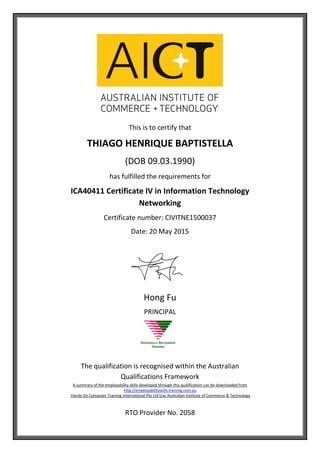 This is to certify that
THIAGO HENRIQUE BAPTISTELLA
(DOB 09.03.1990)
has fulfilled the requirements for
ICA40411 Certificate IV in Information Technology
Networking
Certificate number: CIVITNE1500037
Date: 20 May 2015
Hong Fu
PRINCIPAL
The qualification is recognised within the Australian
Qualifications Framework
A summary of the employability skills developed through this qualification can be downloaded from
http://employabilityskills.training.com.au
Hands On Computer Training International Pty Ltd t/as Australian Institute of Commerce & Technology
RTO Provider No. 2058
 