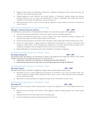  Managed 8 direct reports for Administration departments, Configuration Management, Source Control and Tools, and
Architecture teams, located locally and in India.
 Validated application security definitions and provided guidance to development including defining best practices,
procedures, protocol in case of a breech, and mentoring QA on testing for vulnerabilities. This includes SOX and PCI
compliance of the technology stack applications, network, and data at rest.
 Directed performance teams in various exercises to fine tune application, storage, hardware, and network to streamline the
systems for go-live.
Cash America International | Fort Worth, Texas
Manager– Technical Systems Architect 2007 – 2008
Led identification and research for all shop hardware/software to be used with new point of sale application.
 Negotiated and purchased shop hardware, meeting both company objectives and budget requirements.
 Developed and implemented rollout plans for network changes, shop counter modifications, hardware installation, and
reporting of plan progress for Pay Day advance segment of the business.
 Purchased credit card equipment and software switch technologies, and put together high level PCI certification plan for IT.
 Created new technical group to Manage architecture implementation and integration to third party frameworks being
developed at offshore facility in India. Including direct management of 15 resources offshore doing code quality reviews,
configuration management, network management between sites, and web tier development.
 Managed $5M budget for development group onshore during Phase I development of application.
Cash America International | Fort Worth, Texas
Developer/Analyst II 2005 – 2007
Spearheaded design, development, and maintenance of point of sale application and supporting systems for the United
Kingdom operations. This included management of US and UK staff.
 Implemented IT operations for an acquisition in UK allowing interface with corporate IT.
 Researched law requirements for Pawn shops in UK, and implemented them through the application.
Cash America International | Fort Worth, Texas
Developer Analyst 2003 – 2005
Develop technical specs and designs for application changes and new functionality for point of sale.
 Responsible for proof of concept applications and integrations for all hardware used at shops and corporate office. This
involved working with multiple vendors and help write device drivers to port to AIX environment when only Windows
drivers existed for the products.
 Responsible for technical specifications for application changes and new functionality in the point of sale.
Cash America International | Fort Worth, Texas
Developer III 2001 – 2003
Responsible for system development, design and implementation of point of sale application for the United Kingdom branch of the
company.
 Performed research and design for UK branch of Pawn application software including integration with 3rd party auction
facilities.
 Managed install teams and technical support team in UK during rollout.
 Created and implemented support and maintenance plans for IT operations.
 