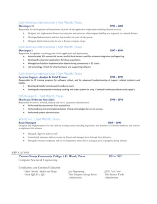 Cash America International | Fort Worth, Texas
Developer II 1999 – 2001
Responsible for development and maintenance of point of sale application components including disaster recovery.
 Designed and implemented disaster recovery plan and processes after company building was impacted by a natural disaster.
 Developed enhancements and new functionality for point of sale system.
 Designed initial software plan for use in Europe company shops.
Cash America International | Fort Worth, Texas
Developer I 1997 – 1999
Responsible for updates to existing point of sale application and deployments.
 Administrated 300 remote AIX servers and 40 local servers used for software integration and reporting.
 Developed conversion applications for shop acquisitions
 Managed on-location implementation teams during conversions in 25 states.
 Led technology refresh for shop hardware and supporting software.
Cash America International | Fort Worth, Texas
Systems Support Analyst & Field Trainer 1993 – 1997
Responsible for IT training program for software rollout, and for advanced troubleshooting of support related incidents and
tickets.
 Developed mobile training system and processes
 Developed companywide inventory tracking and order system for shop IT related hardware/software and supply’s.
DSS Research | Fort Worth, Texas
Hardware/Software Specialist 1991 – 1993
Responsible for server, network, desktop and survey equipment administration.
 Performed data conversion from acquisitions
 Performed research and implementation of new technologies for use in surveys.
 Performed system administration.
Wards Inc. | Fort Worth, Texas
Rout Manager 1988 – 1990
Designed and implementation for new delivery routing system including negotiation and purchase of software/hardware and services
to implement the solution.
 Managed 12 person delivery staff
 Created daily customer delivery routes for drivers and managed them through their deliveries.
 Managed customer complaints and on-site inspections when drivers damaged good or property during delivery.
EDUCATION
Tarrant County Community College | Ft. Worth, Texas 1991 – 1992
Computer Science & Engineering
Certifications and Continued Education
Object Oriented Analysis and Design Java Programming J2EE Fast Track
Oracle SQL PL/SQL Tibco Enterprise Message Service
Administration
Tibco Business Works
Administration
 
