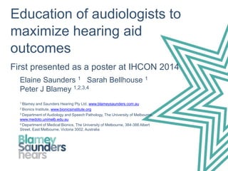 Education of audiologists to
maximize hearing aid
outcomes
First presented as a poster at IHCON 2014
Elaine Saunders 1 Sarah Bellhouse 1
Peter J Blamey 1,2,3,4
1 Blamey and Saunders Hearing Pty Ltd, www.blameysaunders.com.au
2 Bionics Institute, www.bionicsinstitute.org
3 Department of Audiology and Speech Pathology, The University of Melbourne,
www.medoto.unimelb.edu.au
4 Department of Medical Bionics, The University of Melbourne, 384-388 Albert
Street, East Melbourne, Victoria 3002, Australia
 