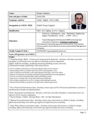 Page | 1
Name: Moaiad Almadani
Date and place of birth: 28/04/1986
Languages spoken: Arabic, English, Urdu (a little)
Designation @ CSCEC MEP: PL&FF Project Engineer
Qualification: P&D , Fire Fighting & HVAC Engineer
Education:
- University Of Damascus, Syria. Mechanical Engineering
Degree Classification: Good…. ( 2005—2011)
- ProjectManagement Professional(PMP) inthe Engineers
Association inDamascus.Training Certifications
SkillsAttained:ProjectManagementintermsof Cost,Time,Quality,
Communication,HumanResource,ProcurementandRiskManagement
inProjects
Mobile Number/E-Mail : 0554505909/ eng.moaiad@hotmail.com
Years of Experience (as of 2015) 5
Profile:
* Plumbing Design Build - Commercial, Institutional & Industrial - Interface with client and other
disciplines to determine most cost effective Plumbing system to implement.
Highly skilled in installing, modifying and fixing plumbing systems and tools.
Profound knowledge of plumbing codes and practices.
• Proven ability to maintain records and organize daily activity reports.
• Outstanding ability to estimate materials, laborand equipment costs.
• Able to diagramand outline work using blueprint drawings,and work orders.
• Hands-on experience in utilizing and maintaining plumbing toolsand equipment.
• Proven record of troubleshooting complex plumbing systems.
• Experience working with various pipe materials and fittings.
• Knowledge of industrial aswell as commercial plumbing protocols.
• Demonstrated ability to performwork efficiently without supervision.
* Fire Protection Performance Spec. checking various types of Fire Protection performance systems as
implemented at design development phase.
HVAC, Institutional and Industrial - Interface with client and other disciplines to determine most cost
effective HVAC system to implement.
* System Design- Chilled / Heating Water / DX / Air Side Distribution
* Medical Gas performance Spec. checking various types and systems as skilled in design, installing,
Quilt and monitoring work until to get approved inspection form consulting.
* Solar Water Heaters performance Spec. checking various types and systems as skilled in design,
installing, Quilt and monitoring work until to get approved inspection form consulting.
 