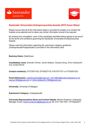 Santander UK plc (company number 2294747) has its registered office at 2 Triton Square, Regent’s Place, London, NW1 3AN 1
Santander Universities Entrepreneurship Awards 2015 Cover Sheet
Please ensure that all of the information below is provided to enable us to contact the
finalists once selected and to obtain any further information should it be required.
By entering this competition, each of the candidates identified below agrees to be bound
by the terms and conditions governing the Santander Universities Entrepreneurship
Awards.
Please note that information regarding the submission category guidelines
(Undergraduate/Postgraduate) is provided in the information pack.
Business Name: GlasGrows
Candidate(s) name: Sukhdev Parhar, Jamie Wallace, Xiaowei Dong, Chris Holdsworth
and Junaid Ashraf
Contact number(s): 07727607160, 07736327119, 07437477751 or 07792007302
Email Address(es): sukhdevparhar@gmail.com, 0311280w@student.glasgow.ac.uk,
icedxw1995@gmail.com or chris.holdsworth.1994@gmail.com
University: University of Glasgow
Submission Category: Undergraduate
University Representative Name and Contact Details: Marion Anderson, Enterprise
Manager, Email: marion.anderson@glasgow.ac.uk Tel: 0141 330 7451 / 07725223571
 