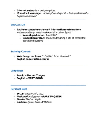 - Internet network: - designing sites.
- Graphics & montage:- adobe photo shop cs6 – flash professional –
beginnerin final cut
________________________________________________________________________
EDUCATION
- Bachelor computer science & information systems from
Modern academy- maadi –sakrkourish - cairo - Egypt.
o Year of graduation: June 2021
o Graduation project: (named: designing a site of completed
educational system)
____________________________________________________________________
Training Courses
- Web design deploma ‘’ Certified From Microsoft ‘’
- English conversation course
________________________________________________________________________
Languages
- Arabic – Mother Tongue
- English – VERY GOOD
________________________________________________________________________
Personal Data
- D.O.B: january 18th
, 1992
- Nationality: Egyptian - BORN IN QATAR
- Marital Status: single
- Address: Qatar, Doha, Al Dafnah
 