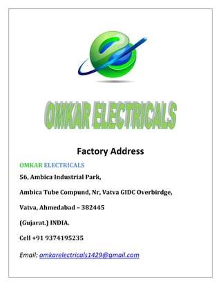 Factory Address
OMKAR ELECTRICALS
56, Ambica Industrial Park,
Ambica Tube Compund, Nr, Vatva GIDC Overbirdge,
Vatva, Ahmedabad – 382445
(Gujarat.) INDIA.
Cell +91 9374195235
Email: omkarelectricals1429@gmail.com
 