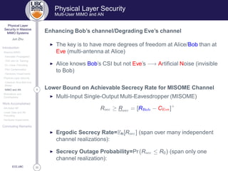 33
Physical Layer
Security in Massive
MIMO Systems
Jun Zhu
Introduction
Massive MIMO
Favorable Propagation
TDD and UL Training
DL Linear Precoding
Pilot Contamination
Hardware Impairments
Physical Layer Security
Classical Alice-Bob-Eve
Model
9MIMO and AN
Motivations and
Contributions
Work Accomplished
AN-Aided MF
Linear Data and AN
Precoding
Hardware Impairments
Concluding Remarks
ECE,UBC
Physical Layer Security
Multi-User MIMO and AN
Enhancing Bob’s channel/Degrading Eve’s channel
◮ The key is to have more degrees of freedom at Alice/Bob than at
Eve (multi-antenna at Alice)
◮ Alice knows Bob’s CSI but not Eve’s −→ Artiﬁcial Noise (invisible
to Bob)
Lower Bound on Achievable Secrecy Rate for MISOME Channel
◮ Multi-Input Single-Output Multi-Eavesdropper (MISOME)
R× 
 ≥ R× 
 = [R Ó − C Ú ]+
◮ Ergodic Secrecy Rate=Eh[R× 
] (span over many independent
channel realizations):
◮ Secrecy Outage Probability=Pr(R× 
 ≤ R0) (span only one
channel realization):
 
