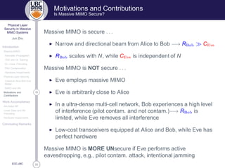 33
Physical Layer
Security in Massive
MIMO Systems
Jun Zhu
Introduction
Massive MIMO
Favorable Propagation
TDD and UL Training
DL Linear Precoding
Pilot Contamination
Hardware Impairments
Physical Layer Security
Classical Alice-Bob-Eve
Model
MIMO and AN
10Motivations and
Contributions
Work Accomplished
AN-Aided MF
Linear Data and AN
Precoding
Hardware Impairments
Concluding Remarks
ECE,UBC
Motivations and Contributions
Is Massive MIMO Secure?
Massive MIMO is secure . . .
◮ Narrow and directional beam from Alice to Bob −→ R Ó ≫ C Ú
◮ R Ó scales with N, while C Ú is independent of N
Massive MIMO is NOT secure . . .
◮ Eve employs massive MIMO
◮ Eve is arbitrarily close to Alice
◮ In a ultra-dense multi-cell network, Bob experiences a high level
of interference (pilot contam. and not contam.)−→ R Ó is
limited, while Eve removes all interference
◮ Low-cost transceivers equipped at Alice and Bob, while Eve has
perfect hardware
Massive MIMO is MORE UNsecure if Eve performs active
eavesdropping, e.g., pilot contam. attack, intentional jamming
 