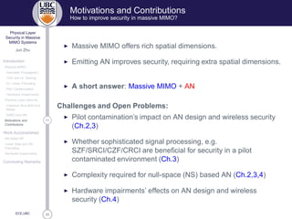 33
Physical Layer
Security in Massive
MIMO Systems
Jun Zhu
Introduction
Massive MIMO
Favorable Propagation
TDD and UL Training
DL Linear Precoding
Pilot Contamination
Hardware Impairments
Physical Layer Security
Classical Alice-Bob-Eve
Model
MIMO and AN
11Motivations and
Contributions
Work Accomplished
AN-Aided MF
Linear Data and AN
Precoding
Hardware Impairments
Concluding Remarks
ECE,UBC
Motivations and Contributions
How to improve security in massive MIMO?
◮ Massive MIMO offers rich spatial dimensions.
◮ Emitting AN improves security, requiring extra spatial dimensions.
◮ A short answer: Massive MIMO + AN
Challenges and Open Problems:
◮ Pilot contamination’s impact on AN design and wireless security
(Ch.2,3)
◮ Whether sophisticated signal processing, e.g.
SZF/SRCI/CZF/CRCI are beneﬁcial for security in a pilot
contaminated environment (Ch.3)
◮ Complexity required for null-space (NS) based AN (Ch.2,3,4)
◮ Hardware impairments’ effects on AN design and wireless
security (Ch.4)
 