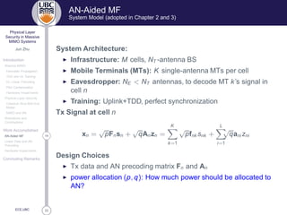 33
Physical Layer
Security in Massive
MIMO Systems
Jun Zhu
Introduction
Massive MIMO
Favorable Propagation
TDD and UL Training
DL Linear Precoding
Pilot Contamination
Hardware Impairments
Physical Layer Security
Classical Alice-Bob-Eve
Model
MIMO and AN
Motivations and
Contributions
Work Accomplished
14AN-Aided MF
Linear Data and AN
Precoding
Hardware Impairments
Concluding Remarks
ECE,UBC
AN-Aided MF
System Model (adopted in Chapter 2 and 3)
System Architecture:
◮ Infrastructure: M cells, NT -antenna BS
◮ Mobile Terminals (MTs): K single-antenna MTs per cell
◮ Eavesdropper: NE  NT antennas, to decode MT k’s signal in
cell n
◮ Training: Uplink+TDD, perfect synchronization
Tx Signal at cell n
xn =
√
pFnsn +
√
qAnzn =
K
k=1
√
pfnk snk +
L
i=1
√
qani zni
Design Choices
◮ Tx data and AN precoding matrix Fn and An
◮ power allocation (p, q): How much power should be allocated to
AN?
 
