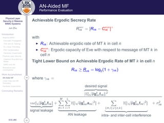 33
Physical Layer
Security in Massive
MIMO Systems
Jun Zhu
Introduction
Massive MIMO
Favorable Propagation
TDD and UL Training
DL Linear Precoding
Pilot Contamination
Hardware Impairments
Physical Layer Security
Classical Alice-Bob-Eve
Model
MIMO and AN
Motivations and
Contributions
Work Accomplished
16AN-Aided MF
Linear Data and AN
Precoding
Hardware Impairments
Concluding Remarks
ECE,UBC
AN-Aided MF
Performance Evaluation
Achievable Ergodic Secrecy Rate
R× 
nk = [Rnk − C Ú
nk ]+
with
◮ Rnk : Achievable ergodic rate of MT k in cell n
◮ C Ú
nk : Ergodic capacity of Eve with respect to message of MT k in
cell n
Tight Lower Bound on Achievable Ergodic Rate of MT k in cell n
Rnk ≥ Rnk = log2(1 + γnk )
where γnk =
desired signal
|E[
√
pgk
nnfnk ]|2
Ú Ö[
√
pgk
nnfnk ]
signal leakage
+
M
m=1
L
i=1
E[|
√
qgk
mnami |2
]
AN leakage
+
{m,l}={n,k}
E[|
√
pgk
mnfml |2
]
intra- and inter-cell interference
+ σ2
nk
 