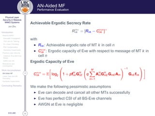 33
Physical Layer
Security in Massive
MIMO Systems
Jun Zhu
Introduction
Massive MIMO
Favorable Propagation
TDD and UL Training
DL Linear Precoding
Pilot Contamination
Hardware Impairments
Physical Layer Security
Classical Alice-Bob-Eve
Model
MIMO and AN
Motivations and
Contributions
Work Accomplished
17AN-Aided MF
Linear Data and AN
Precoding
Hardware Impairments
Concluding Remarks
ECE,UBC
AN-Aided MF
Performance Evaluation
Achievable Ergodic Secrecy Rate
R× 
nk = [Rnk − C Ú
nk ]+
with
◮ Rnk : Achievable ergodic rate of MT k in cell n
◮ C Ú
nk : Ergodic capacity of Eve with respect to message of MT k in
cell n
Ergodic Capacity of Eve
C Ú
nk = E log2

1 + pfH
nk GH
nE q
M
m=1
AH
mGH
mE GmE Am
−1
GnE fnk


We make the following pessimistic assumptions
◮ Eve can decode and cancel all other MTs successfully
◮ Eve has perfect CSI of all BS-Eve channels
◮ AWGN at Eve is negligible
 