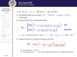 33
Physical Layer
Security in Massive
MIMO Systems
Jun Zhu
Introduction
Massive MIMO
Favorable Propagation
TDD and UL Training
DL Linear Precoding
Pilot Contamination
Hardware Impairments
Physical Layer Security
Classical Alice-Bob-Eve
Model
MIMO and AN
Motivations and
Contributions
Work Accomplished
18AN-Aided MF
Linear Data and AN
Precoding
Hardware Impairments
Concluding Remarks
ECE,UBC
AN-Aided MF
Performance Evaluation
◮ NT , NE , K → ∞, α = NE
NT
and β = K
NT
are ﬁxed
◮ Simpliﬁed path-loss model: βk
mn = 1 for m = n, and ρ ∈ (0, 1)
otherwise
◮ Lower Bound on Achievable Rate
Rnk =



log2 1 + λ
(a−cλ)(1−β)
q
p
+aβ+(c−1)λ+
β
φPT
, NS
log2 1 + λ
a(1−β)
q
p
+aβ+(c−1)λ+
β
φPT
, Random
λ ∈ (0, 1)-pilot contam. loss, a = 1 + (M − 1)ρ, c = 1 + (M − 1)ρ2
◮ Upper Bound on Ergodic Capacity of Eve
C
Ú
nk ≤ log2 1 +
αφ
β(1 − φ)(a − cαNT /(La))
◮ Increasing in α and φ
◮ Decreasing in L −→ An extra spatial dimension is always beneﬁcial
 