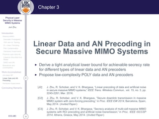 33
Physical Layer
Security in Massive
MIMO Systems
Jun Zhu
Introduction
Massive MIMO
Favorable Propagation
TDD and UL Training
DL Linear Precoding
Pilot Contamination
Hardware Impairments
Physical Layer Security
Classical Alice-Bob-Eve
Model
MIMO and AN
Motivations and
Contributions
Work Accomplished
AN-Aided MF
21Linear Data and AN
Precoding
Hardware Impairments
Concluding Remarks
ECE,UBC
Chapter 3
Linear Data and AN Precoding in
Secure Massive MIMO Systems
◮ Derive a tight analytical lower bound for achievable secrecy rate
for different types of linear data and AN precoders
◮ Propose low-complexity POLY data and AN precoders
[J2]: J. Zhu, R. Schober, and V. K. Bhargava, “Linear precoding of data and artiﬁcial noise
in secure massive MIMO systems,” IEEE Trans. Wireless Commun., vol. 15, no. 3, pp.
2245-2261, Mar. 2016.
[C2]: J. Zhu, R. Schober, and V. K. Bhargava, “Secure downlink transmission in massive
MIMO system with zero-forcing precoding,” in Proc. IEEE EW 2014, Barcelona, Spain,
May 2014. (Invited Paper)
[C3]: J. Zhu, R. Schober, and V. K. Bhargava, “Secrecy analysis of multi-cell massive MIMO
systems with RCI precoding and artiﬁcial noise transmission,” in Proc. IEEE ISCCSP
2014, Athens, Greece, May 2014. (Invited Paper)
 