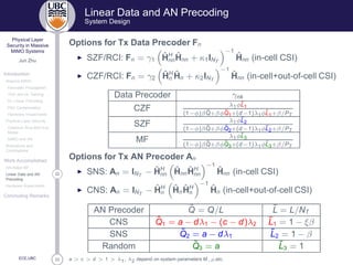 33
Physical Layer
Security in Massive
MIMO Systems
Jun Zhu
Introduction
Massive MIMO
Favorable Propagation
TDD and UL Training
DL Linear Precoding
Pilot Contamination
Hardware Impairments
Physical Layer Security
Classical Alice-Bob-Eve
Model
MIMO and AN
Motivations and
Contributions
Work Accomplished
AN-Aided MF
22Linear Data and AN
Precoding
Hardware Impairments
Concluding Remarks
ECE,UBC
Linear Data and AN Precoding
System Design
Options for Tx Data Precoder Fn
◮ SZF/RCI: Fn = γ1
ˆHH
nn
ˆHnn + κ1INT
−1
ˆHnn (in-cell CSI)
◮ CZF/RCI: Fn = γ2
ˆHH
n
ˆHn + κ2INT
−1
ˆHnn (in-cell+out-of-cell CSI)
Data Precoder γnk
CZF λ1φ˜L1
(1−φ)β ˜Q+βφ˜Q1+(d−1)λ1φ˜L1+β/PT
SZF λ1φ˜L2
(1−φ)β ˜Q+βφ˜Q2+(d−1)λ1φ˜L2+β/PT
MF λ1φ˜L3
(1−φ)β ˜Q+βφ˜Q3+(d−1)λ1φ˜L3+β/PT
Options for Tx AN Precoder An
◮ SNS: An = INT
− ˆHH
nn
ˆHnn
ˆHH
nn
−1
ˆHnn (in-cell CSI)
◮ CNS: An = INT
− ˆHH
n
ˆHn
ˆHH
n
−1
ˆHn (in-cell+out-of-cell CSI)
AN Precoder ˜Q = Q/L ˜L = L/NT
CNS ˜Q1 = a − dλ1 − (c − d)λ2
˜L1 = 1 − ξβ
SNS ˜Q2 = a − dλ1
˜L2 = 1 − β
Random ˜Q3 = a ˜L3 = 1
a  c  d  1  λ1, λ2 depend on system parameters M, ρ,etc.
 