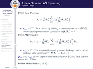 33
Physical Layer
Security in Massive
MIMO Systems
Jun Zhu
Introduction
Massive MIMO
Favorable Propagation
TDD and UL Training
DL Linear Precoding
Pilot Contamination
Hardware Impairments
Physical Layer Security
Classical Alice-Bob-Eve
Model
MIMO and AN
Motivations and
Contributions
Work Accomplished
AN-Aided MF
23Linear Data and AN
Precoding
Hardware Impairments
Concluding Remarks
ECE,UBC
Linear Data and AN Precoding
System Design
POLY Data Precoder:
Fn =
1
NT
ˆHH
nn
I
i=0
µi
1
NT
ˆHnn
ˆHH
nn
i
◮ µÓÔØ ∈ CI×1
is acquired by solving a mean-square error (MSE)
minimization problem with constraint ÌÖ{FH
n Fn} = 1
POLY AN Precoder:
An = INT
−
1
NT
ˆHH
nn
J
i=0
νj
1
NT
ˆHnn
ˆHH
nn
j
ˆHnn
◮ νÓÔØ ∈ CJ ×1
is acquired by solving an AN leakage minimization
problem with constraint ÌÖ{AH
n An} = 1/β − 1
µÓÔØ and νÓÔØ do not depend on instantaneous CSI, and thus can be
computed off-line.
Power Allocation φ ∈ (0, 1)
 