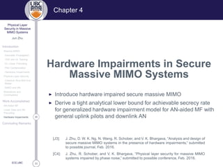 33
Physical Layer
Security in Massive
MIMO Systems
Jun Zhu
Introduction
Massive MIMO
Favorable Propagation
TDD and UL Training
DL Linear Precoding
Pilot Contamination
Hardware Impairments
Physical Layer Security
Classical Alice-Bob-Eve
Model
MIMO and AN
Motivations and
Contributions
Work Accomplished
AN-Aided MF
Linear Data and AN
Precoding
26Hardware Impairments
Concluding Remarks
ECE,UBC
Chapter 4
Hardware Impairments in Secure
Massive MIMO Systems
◮ Introduce hardware impaired secure massive MIMO
◮ Derive a tight analytical lower bound for achievable secrecy rate
for generalized hardware impairment model for AN-aided MF with
general uplink pilots and downlink AN
[J3]: J. Zhu, D. W. K. Ng, N. Wang, R. Schober, and V. K. Bhargava, “Analysis and design of
secure massive MIMO systems in the presence of hardware impairments,” submitted
to possible journal, Feb. 2016.
[C4]: J. Zhu, R. Schober, and V. K. Bhargava, “Physical layer security for massive MIMO
systems impaired by phase noise,” submitted to possible conference, Feb. 2016.
 