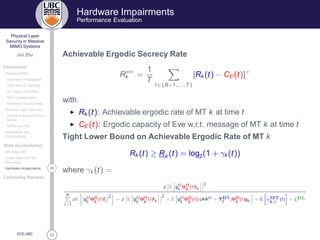 33
Physical Layer
Security in Massive
MIMO Systems
Jun Zhu
Introduction
Massive MIMO
Favorable Propagation
TDD and UL Training
DL Linear Precoding
Pilot Contamination
Hardware Impairments
Physical Layer Security
Classical Alice-Bob-Eve
Model
MIMO and AN
Motivations and
Contributions
Work Accomplished
AN-Aided MF
Linear Data and AN
Precoding
28Hardware Impairments
Concluding Remarks
ECE,UBC
Hardware Impairments
Performance Evaluation
Achievable Ergodic Secrecy Rate
R× 
k =
1
T
t∈{B+1,...,T}
[Rk (t) − CE (t)]+
with
◮ Rk (t): Achievable ergodic rate of MT k at time t
◮ CE (t): Ergodic capacity of Eve w.r.t. message of MT k at time t
Tight Lower Bound on Achievable Ergodic Rate of MT k
Rk (t) ≥ Rk (t) = log2(1 + γk (t))
where γk (t) =
p E gH
k
ΘH
k
(t)fk
2
K
l=1
pE gH
k
ΘH
k
(t)fl
2
− p E gH
k
ΘH
k
(t)fk
2
+ E gH
k
ΘH
k
(t)(qAAH + Υ Ët
)ΘH
k
(t)gk + E υÅÌk,r
(t) + ξ Ä
 