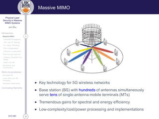 33
Physical Layer
Security in Massive
MIMO Systems
Jun Zhu
Introduction
2Massive MIMO
Favorable Propagation
TDD and UL Training
DL Linear Precoding
Pilot Contamination
Hardware Impairments
Physical Layer Security
Classical Alice-Bob-Eve
Model
MIMO and AN
Motivations and
Contributions
Work Accomplished
AN-Aided MF
Linear Data and AN
Precoding
Hardware Impairments
Concluding Remarks
ECE,UBC
Massive MIMO
◮ Key technology for 5G wireless networks
◮ Base station (BS) with hundreds of antennas simultaneously
serve tens of single-antenna mobile terminals (MTs)
◮ Tremendous gains for spectral and energy efﬁciency
◮ Low-complexity/cost/power processing and implementations
 
