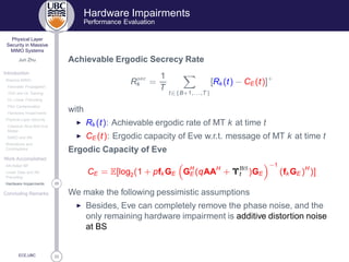 33
Physical Layer
Security in Massive
MIMO Systems
Jun Zhu
Introduction
Massive MIMO
Favorable Propagation
TDD and UL Training
DL Linear Precoding
Pilot Contamination
Hardware Impairments
Physical Layer Security
Classical Alice-Bob-Eve
Model
MIMO and AN
Motivations and
Contributions
Work Accomplished
AN-Aided MF
Linear Data and AN
Precoding
29Hardware Impairments
Concluding Remarks
ECE,UBC
Hardware Impairments
Performance Evaluation
Achievable Ergodic Secrecy Rate
R× 
k =
1
T
t∈{B+1,...,T}
[Rk (t) − CE (t)]+
with
◮ Rk (t): Achievable ergodic rate of MT k at time t
◮ CE (t): Ergodic capacity of Eve w.r.t. message of MT k at time t
Ergodic Capacity of Eve
CE = E[log2(1 + pfk GE GH
E (qAAH
+ Υ Ë
t )GE
−1
(fk GE )H
)]
We make the following pessimistic assumptions
◮ Besides, Eve can completely remove the phase noise, and the
only remaining hardware impairment is additive distortion noise
at BS
 