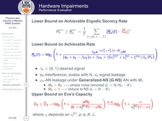33
Physical Layer
Security in Massive
MIMO Systems
Jun Zhu
Introduction
Massive MIMO
Favorable Propagation
TDD and UL Training
DL Linear Precoding
Pilot Contamination
Hardware Impairments
Physical Layer Security
Classical Alice-Bob-Eve
Model
MIMO and AN
Motivations and
Contributions
Work Accomplished
AN-Aided MF
Linear Data and AN
Precoding
30Hardware Impairments
Concluding Remarks
ECE,UBC
Hardware Impairments
Performance Evaluation
Lower Bound on Achievable Ergodic Secrecy Rate
R× 
k ≥ R× 
k =
1
T
t∈{B+1,...,T}
[Rk (t) − CE ]+
Lower Bound on Achievable Rate
Rk (t) = log2

1 +
λk e−(σ2
φ+σ2
ψ)|t−B|
φN
(ak + ck − βµk )φ + βµk + β(κÅÌr + κ Ë
t + ξ Ä/βk /PT )


◮ λk ∈ (0, 1)-desired signal
◮ ak -interference, scales with N, ck -signal leakage
◮ µk -AN leakage under Generalized-NS (G-NS) AN with Mo
◮ Mo = No −→ phase noise removed (L = N/No − K)
◮ Mo = 1 −→ reduce to NS (L = N − K)
Upper Bound on Eve’s Capacity
CE ≤ CE = log2 1 +
pNE
qL + κ Ë
t PT − χNE
q=0
−→ log2 1 +
α
κ Ë
t (β − α)
where χ depends on κ Ë
t , p, q, K, L.
 