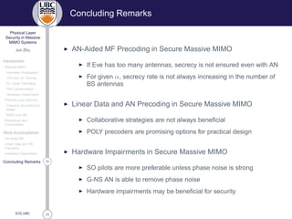 33
Physical Layer
Security in Massive
MIMO Systems
Jun Zhu
Introduction
Massive MIMO
Favorable Propagation
TDD and UL Training
DL Linear Precoding
Pilot Contamination
Hardware Impairments
Physical Layer Security
Classical Alice-Bob-Eve
Model
MIMO and AN
Motivations and
Contributions
Work Accomplished
AN-Aided MF
Linear Data and AN
Precoding
Hardware Impairments
33Concluding Remarks
ECE,UBC
Concluding Remarks
◮ AN-Aided MF Precoding in Secure Massive MIMO
◮ If Eve has too many antennas, secrecy is not ensured even with AN
◮ For given α, secrecy rate is not always increasing in the number of
BS antennas
◮ Linear Data and AN Precoding in Secure Massive MIMO
◮ Collaborative strategies are not always beneﬁcial
◮ POLY precoders are promising options for practical design
◮ Hardware Impairments in Secure Massive MIMO
◮ SO pilots are more preferable unless phase noise is strong
◮ G-NS AN is able to remove phase noise
◮ Hardware impairments may be beneﬁcial for security
 