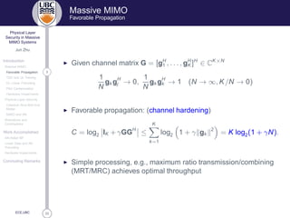 33
Physical Layer
Security in Massive
MIMO Systems
Jun Zhu
Introduction
Massive MIMO
3Favorable Propagation
TDD and UL Training
DL Linear Precoding
Pilot Contamination
Hardware Impairments
Physical Layer Security
Classical Alice-Bob-Eve
Model
MIMO and AN
Motivations and
Contributions
Work Accomplished
AN-Aided MF
Linear Data and AN
Precoding
Hardware Impairments
Concluding Remarks
ECE,UBC
Massive MIMO
Favorable Propagation
◮ Given channel matrix G = [gH
1 , . . . , gH
K ]H
∈ CK×N
1
N
gk gH
j → 0,
1
N
gk gH
k → 1 (N → ∞, K/N → 0)
◮ Favorable propagation: (channel hardening)
C = log2 IK +γGGH
≤
K
k=1
log2 1 + γ gk
2
= K log2(1 + γN).
◮ Simple processing, e.g., maximum ratio transmission/combining
(MRT/MRC) achieves optimal throughput
 