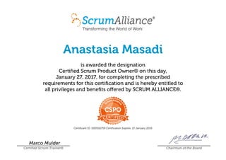 Anastasia Masadi
is awarded the designation
Certified Scrum Product Owner® on this day,
January 27, 2017, for completing the prescribed
requirements for this certification and is hereby entitled to
all privileges and benefits offered by SCRUM ALLIANCE®.
Certificant ID: 000502759 Certification Expires: 27 January 2019
Marco Mulder
Certified Scrum Trainer® Chairman of the Board
 